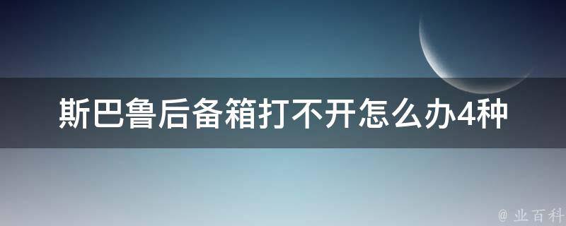 斯巴鲁后备箱打不开怎么办_4种解决方法让你轻松打开后备箱。