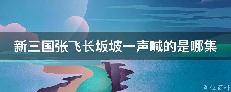 新三国张飞长坂坡一声喊的是哪集 