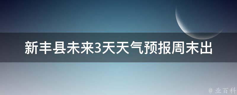 新丰县未来3天天气预报_周末出行必看！新丰县未来3天天气情况一览