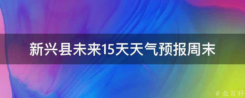 新兴县未来15天天气预报_周末出行必备，详细天气情况一览无余