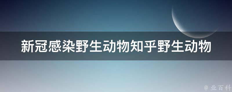 新冠感染野生动物知乎(野生动物是否真的是新冠**的源头？)