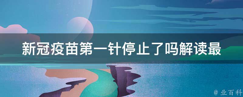 新冠疫苗第一针停止了吗_解读最新政策，接种第一针疫苗后需要注意什么。