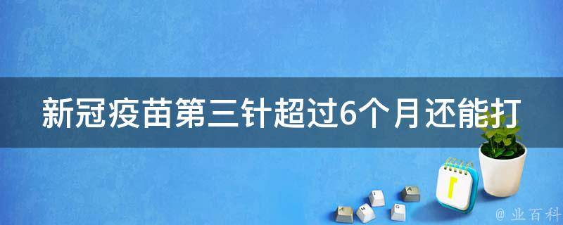 新冠疫苗第三针超过6个月还能打吗(专家解答：接种时间、疫苗类型等影响)。