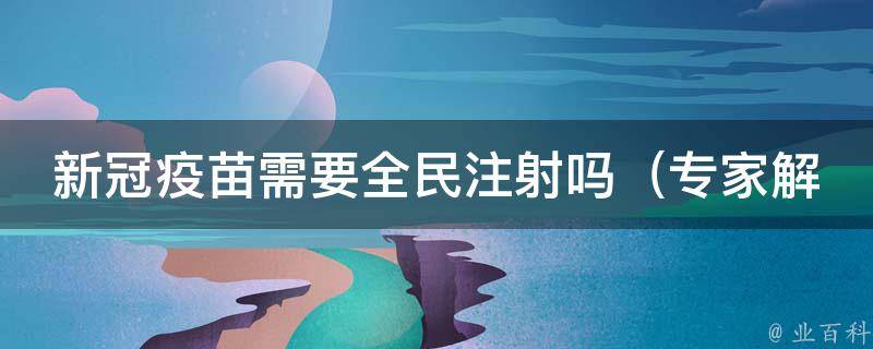 新冠疫苗需要全民注射吗_专家解析：接种疫苗对于不同人群的重要性。