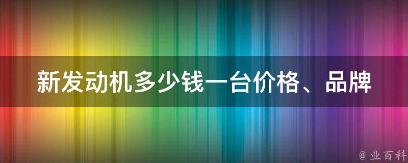 新发动机多少钱一台_**、品牌、型号、优惠等详细解析