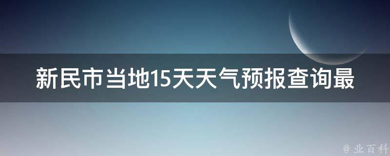 新民市当地15天天气预报查询最新_今日气温、空气质量、雨雪预警一网打尽