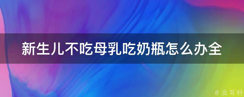 新生儿不吃母乳吃奶瓶怎么办_全面解决：奶瓶喂养技巧、母乳增加方法、婴儿奶粉推荐。