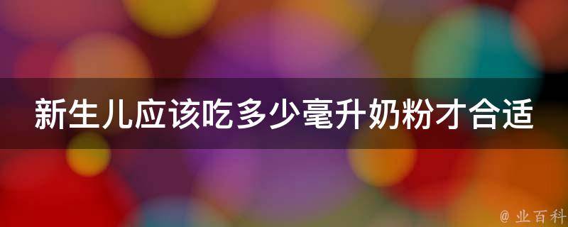 新生儿应该吃多少毫升奶粉才合适_喂养指南、宝宝体重、常见问题解答。