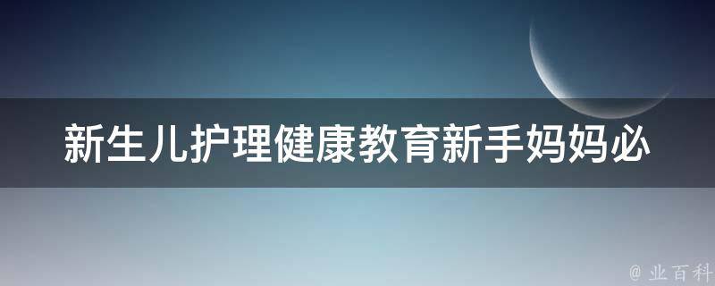 新生儿护理健康教育_新手妈妈必备：新生儿护理101、新生儿健康小贴士。