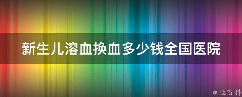 新生儿溶血换血多少钱_全国医院费用对比及注意事项