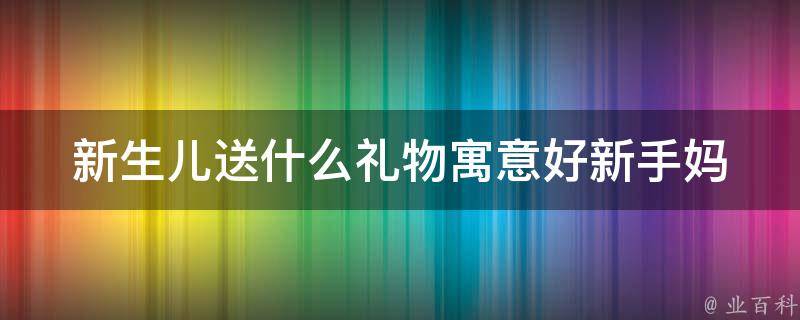 新生儿送什么礼物寓意好_新手妈妈必备：10个适合送给宝宝的礼物推荐。