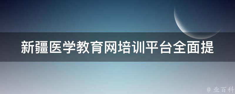 新疆医学教育网培训平台(全面提升医学人才技能的最佳选择)