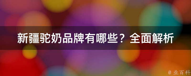 新疆驼奶品牌有哪些？_全面解析新疆驼奶市场，推荐几个口碑好的品牌