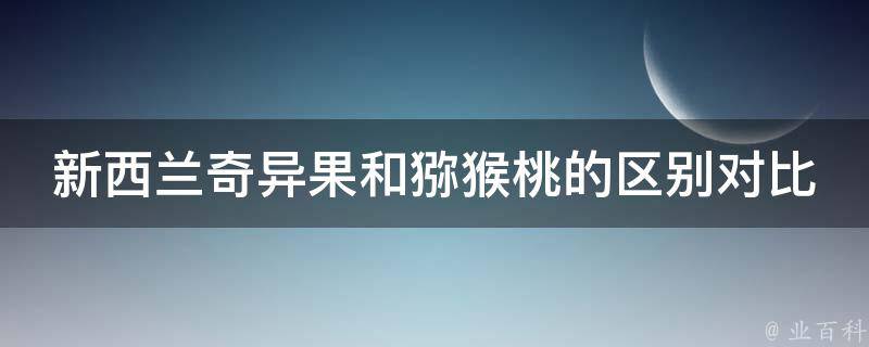 新西兰奇异果和猕猴桃的区别对比(营养价值、口感、适宜人群一一比较)