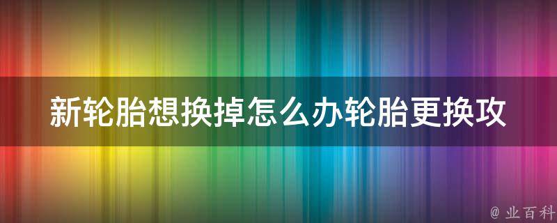 新轮胎想换掉怎么办_轮胎更换攻略及注意事项。