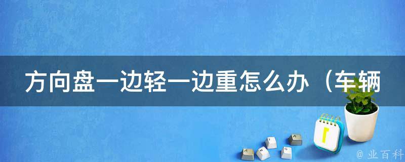 方向盘一边轻一边重怎么办_车辆行驶不稳定，轮胎磨损严重的原因和解决方法