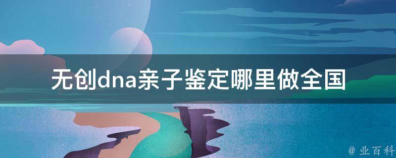 无创dna亲子鉴定哪里做_全国知名dna检测机构推荐+价格比较。