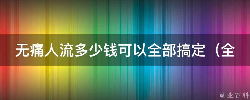 无痛人流多少钱可以全部搞定_全国多家医院价格对比，告诉你最划算的选择