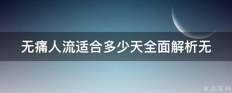 无痛人流适合多少天_全面解析无痛人流的适宜时间和注意事项