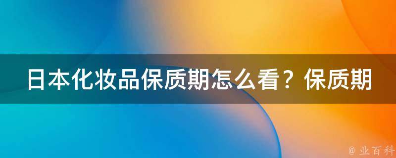 日本化妆品保质期怎么看？保质期和有效期有什么区别？_详解日本化妆品保质期和有效期