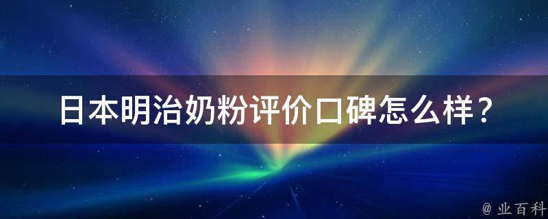 日本明治奶粉评价_口碑怎么样？价格、成分、产地等详细解析