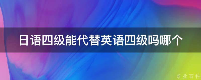 日语四级能代替英语四级吗_哪个更有用？