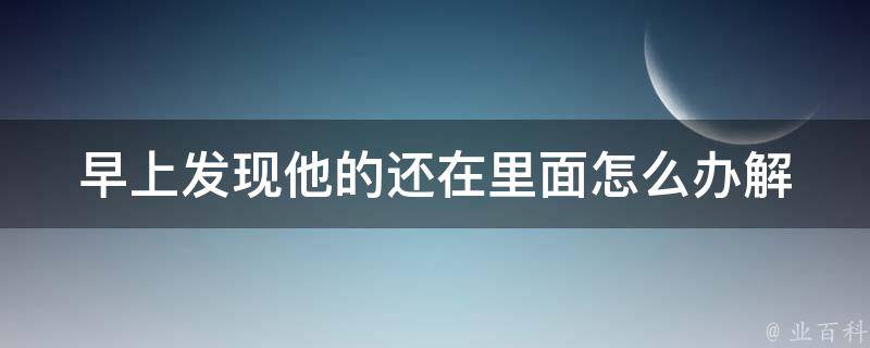 早上发现他的还在里面怎么办(解决方法大全)