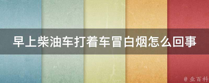 早上柴油车打着车冒白烟怎么回事啊_排放指标不达标？原因分析与解决方法