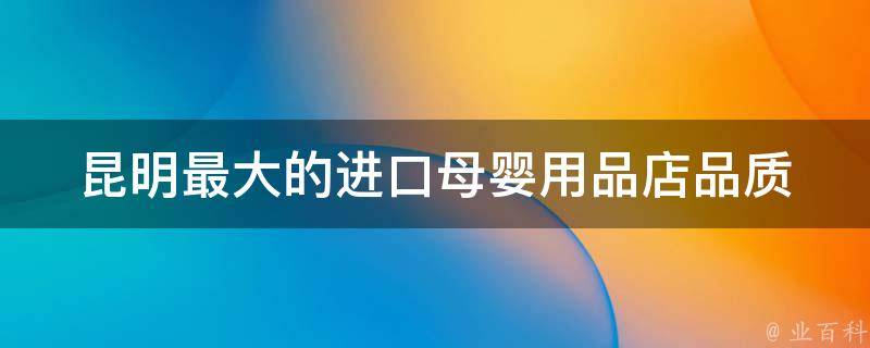 昆明最大的进口母婴用品店_品质保证，价格实惠，满足宝宝的一切需求