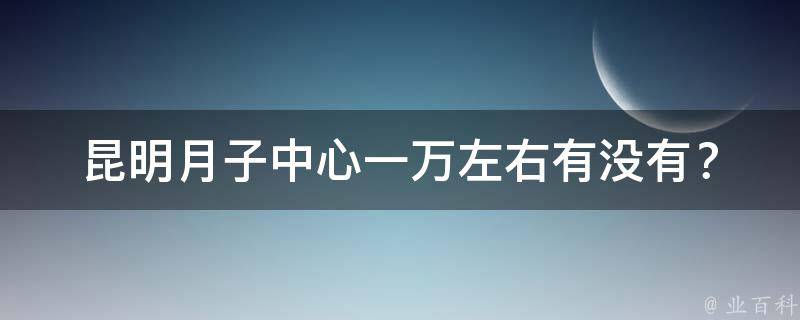 昆明月子中心一万左右有没有？_2021年最新昆明月子中心推荐