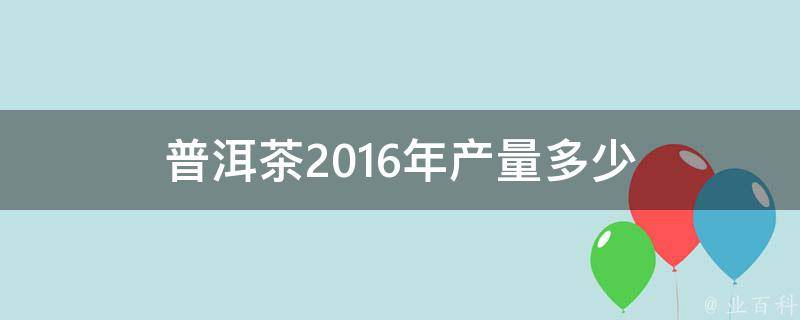 普洱茶2016年产量多少 