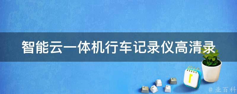 智能云一体机行车记录仪_高清录像+远程监控，让你的驾驶更安心