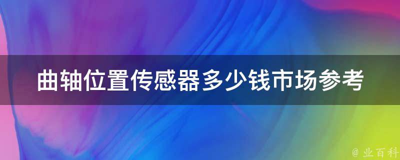 曲轴位置传感器多少钱(市场参考价位及选购建议)