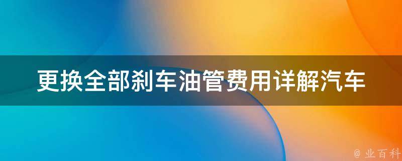 更换全部刹车油管费用_详解汽车保养中刹车系统的重要性和费用预算。