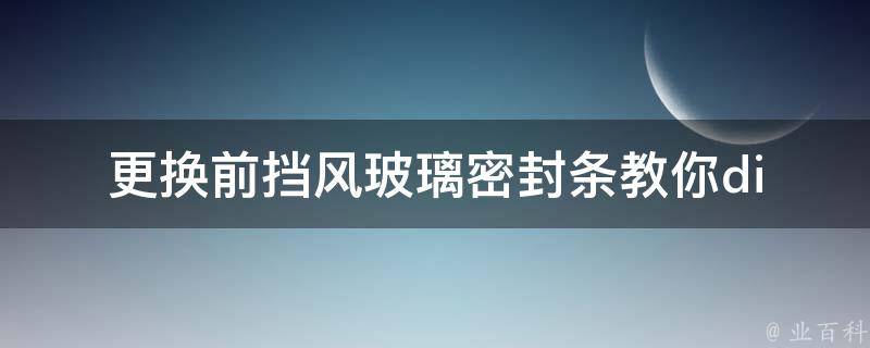 更换前挡风玻璃密封条_教你diy更换密封条、**、注意事项