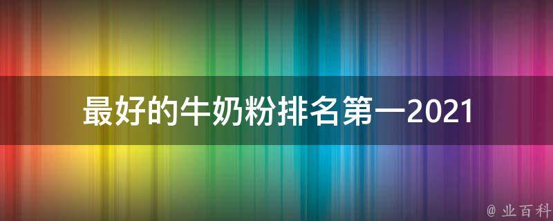 最好的牛奶粉排名第一(2021年家长必看的牛奶粉排行榜推荐)