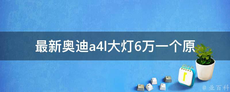 最新奥迪a4l大灯6万一个_原厂配件**、安装教程、购买渠道推荐。