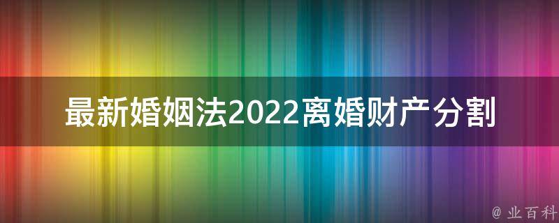 最新婚姻法2022离婚财产分割_你需要知道的几个关键点