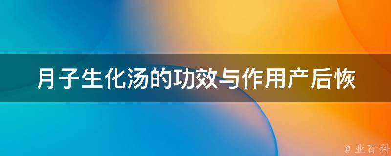 月子生化汤的功效与作用_产后恢复必备，适合哺乳期妈妈的汤品推荐。