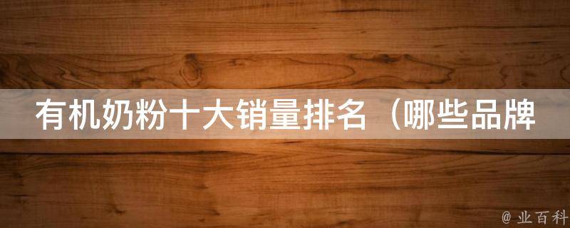 有机奶粉十大销量排名_哪些品牌最受欢迎？价格、口感、营养全面分析