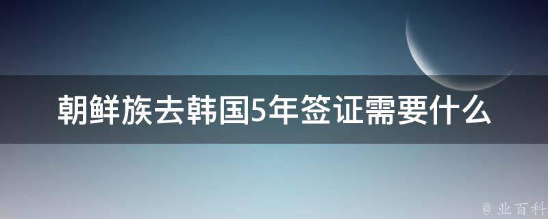 朝鲜族去韩国5年签证需要什么 