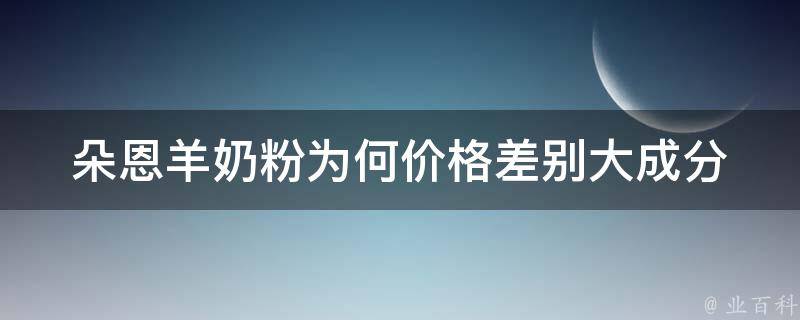 朵恩羊奶粉为何价格差别大_成分、产地、口感、销售渠道等因素解析。