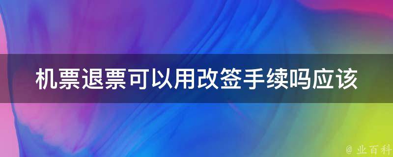 机票退票可以用改签手续吗(应该如何操作)