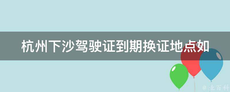 杭州下沙***到期换证地点(如何快速找到最近的车管所)