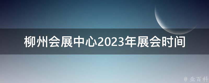 柳州会展中心2023年展会时间(你不能错过的盛会是什么时候？)