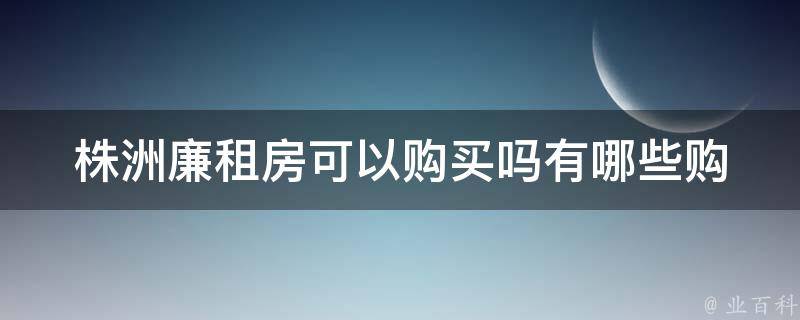 株洲廉租房可以购买吗(有哪些购买条件和**)