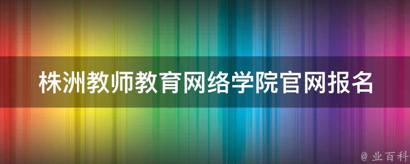 株洲教师教育网络学院官网(报名入口、课程设置、师资力量详解)