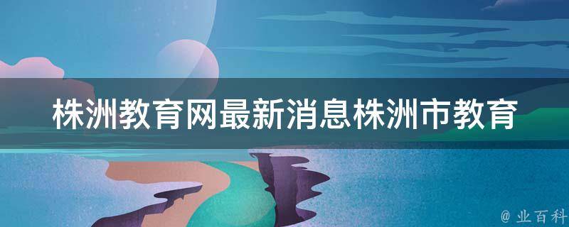 株洲教育网最新消息_株洲市教育局发布最新教育政策。