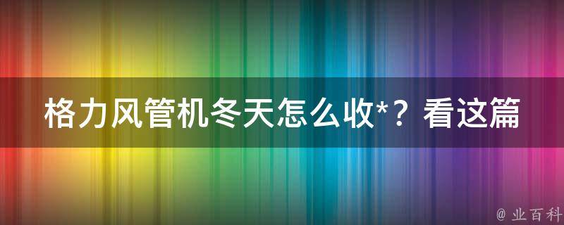 格力风管机冬天怎么收*？看这篇攻略你就懂了！