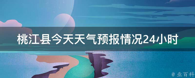 桃江县今天天气预报情况24小时(实时更新，详细解读桃江县今日气温、降水、风向等)